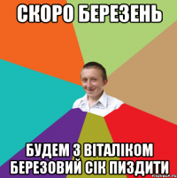 скоро березень будем з віталіком березовий сік пиздити