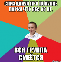 Спизданул при покупке парки,что вес 93 кг. Вся группа смеётся