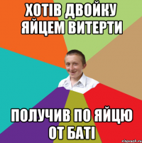 Хотів двойку яйцем витерти получив по яйцю от баті