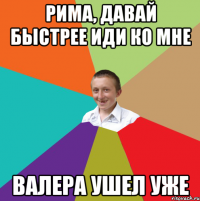 Рима, давай быстрее иди ко мне Валера ушел уже