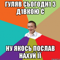 гУЛЯВ СЬОГОДН1 З Д1ВКОЮ С НУ ЯКОСЬ ПОСЛАВ НАХУЙ ЇЇ