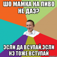 Шо мамка на пиво не даэ? Эсли да всупай,эсли нэ тоже вступай