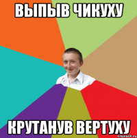 Выпыв чикуху крутанув вертуху