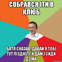 собрався іти в клюб батя сказав, давай я тобі тут піздюлєй дам,і сиди дома