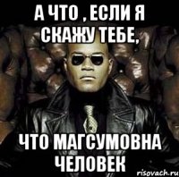 А ЧТО , если я скажу тебе, Что магсумовна человек