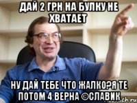 дай 2 грн на булку не хватает ну дай тебе что жалко?я те потом 4 верна ©Славик