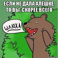 если не дала алёшкЕ, то вы, скорее всего 