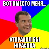 Вот вместо меня... отправил бы Юрасика