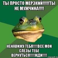 ТЫ ПРОСТО МЕРЗКИЙ!!!!!ТЫ НЕ МУЖЧИНА!!!! НЕНАВИЖУ ТЕБЯ!!!!ВСЕ МОИ СЛЕЗЫ ТЕБЕ ВЕРНУТЬСЯ!!!!ЖДИ!!!!