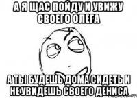 а я щас пойду и увижу своего олега а ты будешь дома сидеть и не увидешь своего дениса