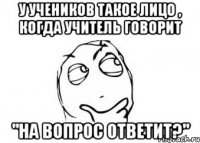 У учеников такое лицо , когда учитель говорит "На вопрос ответит?"