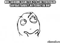 мне одному кажется,что Светлолобов зарабатывает на репостах ВК? 