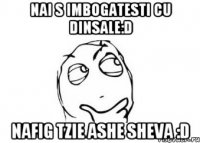 Nai s imbogatesti cu dinsale:D Nafig tzie ashe sheva :D