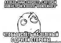 а я ведь знаю скорость, с которой нужно пройти возле "Ювилейного" чтобы успеть на зеленый с другой стороны