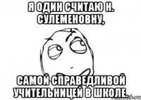 я один считаю Н. Сулеменовну, самой справедливой учительницей в школе.