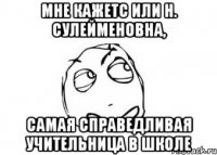 Мне кажетс или Н. Сулейменовна, самая справедливая учительница в школе