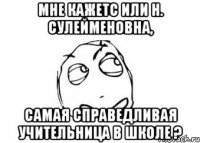 Мне кажетс или Н. Сулейменовна, самая справедливая учительница в школе ?