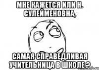 Мне кажется или Н. Сулейменовна, самая справедливая учительница в школе ?