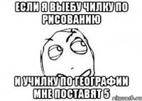 если я выебу чилку по рисованию и училку по географии мне поставят 5