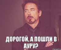  дорогой, а пошли в Ауру?