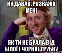 Ну давай, розкажи мені як ти не брала від Білої і Чорної трубку