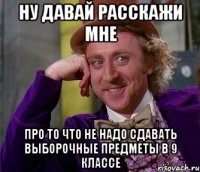 ну давай расскажи мне про то что не надо сдавать выборочные предметы в 9 классе