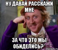 ну давай расскажи мне за что это мы обиделись?*