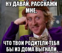 Ну давай, расскажи мне, что твои родители тебя бы из дома выгнали