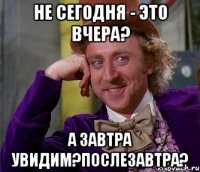 Не сегодня - это вчера? А завтра увидим?Послезавтра?