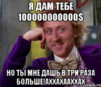 я дам тебе 100000000000$ но ты мне дашь в три раза больше!аххахааххах