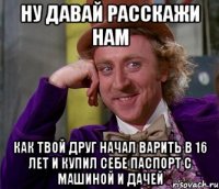 Ну давай расскажи нам Как твой друг начал варить в 16 лет и купил себе паспорт с машиной и дачей