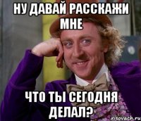 ну давай расскажи мне что ты сегодня делал?