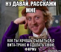 Ну давай, расскажи мне Как ты хочешь съебаться с Вита-Транс и сделать свою фирму