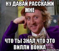 ну давай расскажи мне что ты знал что это вилли вонка