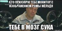 А то прихуярю тебе монитор с изображением Ромы жёлудя Тебе в мозг сука