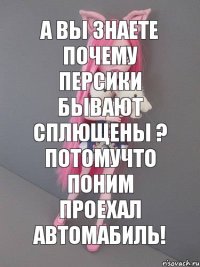 а вы знаете почему персики бывают сплющены ? потомучто поним проехал автомабиль!