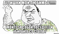 Детишки мои любимые!!!!! Мойте за собой посуду ))) и убирайте со стола !