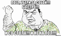 ПОЕЛ, УБЕРИ ЗА СОБОЙ!!! БЫСТРО!!! И СО СТОЛА!!! И НЕ НА ПОЛ!!!