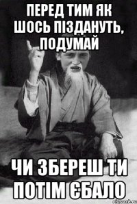 перед тим як шось піздануть, подумай чи збереш ти потім єбало