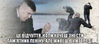  це відчуття, коли хочеш знести пам'ятник леніну, але живеш в Ужгороді