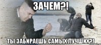 ЗАЧЕМ?! Ты забираешь самых лучших?!