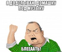 я доделываю домашку под музыку БЛЕЕААТЬ!