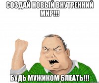 Создай новый внутренний мир!!! Будь мужиком блеать!!!