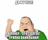 Да и у тебя! А покер - это святое! Тряпка ванильная!