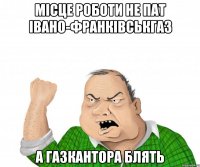 місце роботи не ПАТ Івано-Франківськгаз А ГАЗКАНТОРА БЛЯТЬ