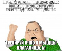 Не думай, эти солидные люди знают, понимают и разбираютца, что говорят и делают, лучше, чем ты! Тренируй очко и мыщцы влагалища, Ь!