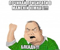 Починай прибирати в маменій кімнаті!!! Блеадь!!!