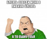 блеять отведи меня в пивную блеять а то ебану тебя