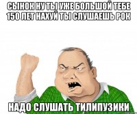 Сынок ну ты уже большой тебе 150 лет нахуй ты слушаешь рок Надо слушать тилипузики