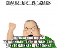 И где был зануда-хрен? Как из архива посты вытаскивать, так он первый, а про день рождения и не вспомнил